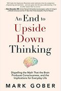 An End To Upside Down Thinking: Dispelling The Myth That The Brain Produces Consciousness, And The Implications For Everyday Life