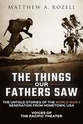 The Things Our Fathers Saw: Voices Of The Pacific Theater: The Untold Stories Of The World War Ii Generation From Hometown, Usa