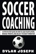 Soccer Coaching: A Step-By-Step Guide On How To Lead Your Players, Manage Parents, And Select The Best Formation