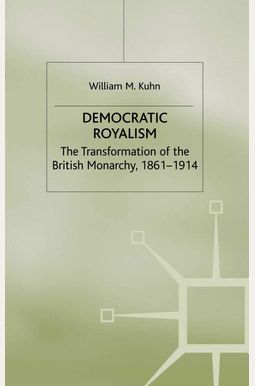Democratic Royalism: The Transformation Of The British Monarchy, 1861-1914 Democratic Royalism: The Transformation Of The British Monarchy, 1861-1914