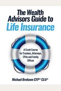 The Wealth Advisors Guide To Life Insurance: A Crash Course For Trustees, Attorneys, Cpas And Family Offices