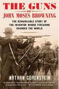 The Guns Of John Moses Browning: The Remarkable Story Of The Inventor Whose Firearms Changed The World