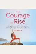 The Courage To Rise: Using Movement, Mindfulness, And Healing Foods To Triumph Over Trauma