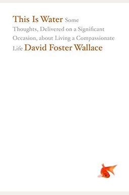 This Is Water: Some Thoughts, Delivered On A Significant Occasion, About Living A Compassionate Life This Is Water: Some Thoughts, Delivered On A Significant Occasion, About Living A Compassionate Life