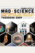 Theodore Gray's Completely Mad Science: Experiments You Can Do At Home But Probably Shouldn't: The Complete And Updated Edition