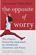 The Opposite Of Worry: The Playful Parenting Approach To Childhood Anxieties And Fears