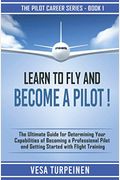Learn To Fly And Become A Pilot!: The Ultimate Guide For Determining Your Capabilities Of Becoming A Professional Pilot And Getting Started With Fligh