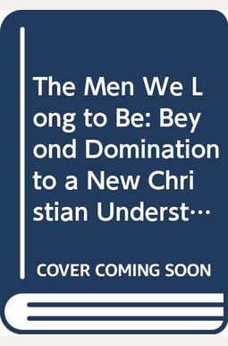 The Men We Long to Be: Beyond Domination to a New Christian Understanding of Manhood The Men We Long to Be: Beyond Domination to a New Christian Understanding of Manhood