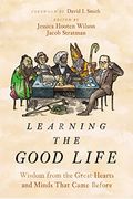 Learning The Good Life: Wisdom From The Great Hearts And Minds That Came Before