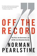 Off The Record: The Press, The Government, And The War Over Anonymous Sources