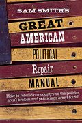 Sam Smith's Great American Political Repair Manual: How To Rebuild Our Country So The Politics Aren't Broken And Politicians Aren't Fixed
