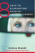 8 Keys To Eliminating Passive-Aggressiveness: Strategies For Transforming Your Relationships For Greater Authenticity And Joy