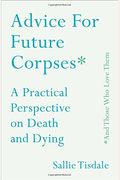Advice For Future Corpses (And Those Who Love Them): A Practical Perspective On Death And Dying