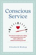 Conscious Service: Ten Ways To Reclaim Your Calling, Move Beyond Burnout, And Make A Difference Without Sacrificing Yourself