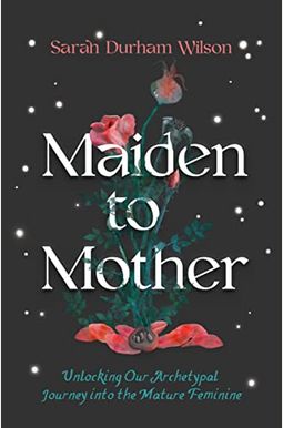 Maiden To Mother: Unlocking Our Archetypal Journey Into The Mature Feminine Maiden To Mother: Unlocking Our Archetypal Journey Into The Mature Feminine