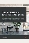 The Professional Scrum Master (Psm I) Guide: Successfully Practice Scrum With Real-World Projects And Achieve Your Psm I Certification With Confidence