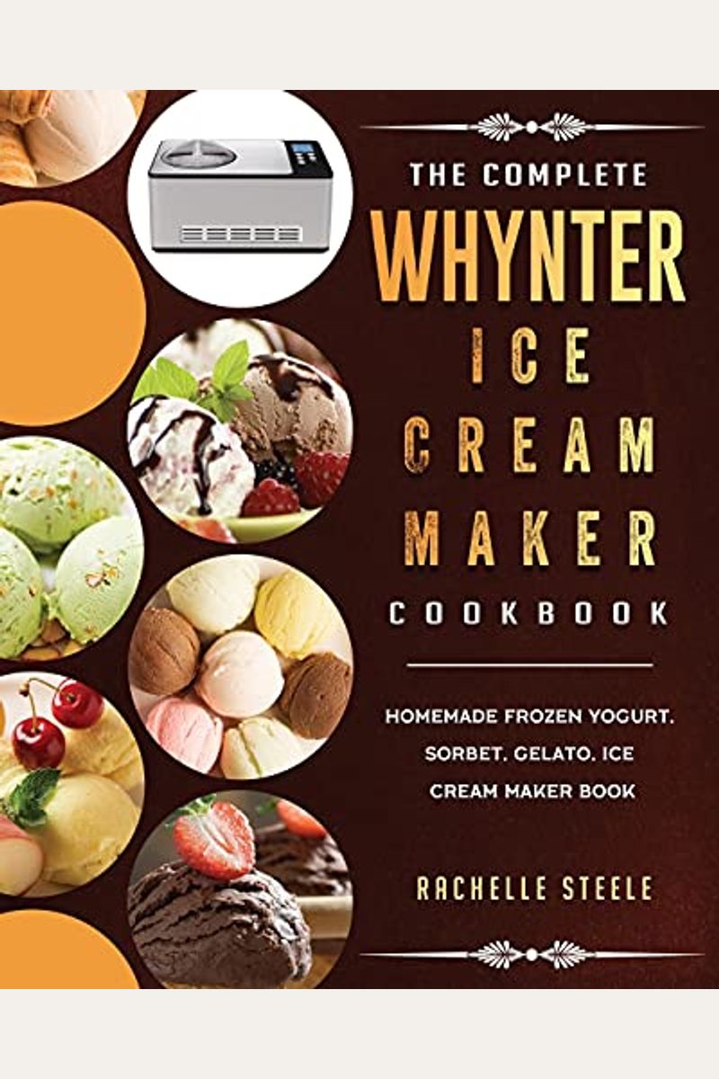 The Complete Whynter Ice Cream Maker Cookbook: Homemade Frozen Yogurt, Sorbet, Gelato, Ice Cream Maker Book