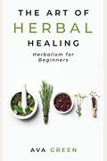 The Art Of Herbal Healing: Herbalism For Beginners