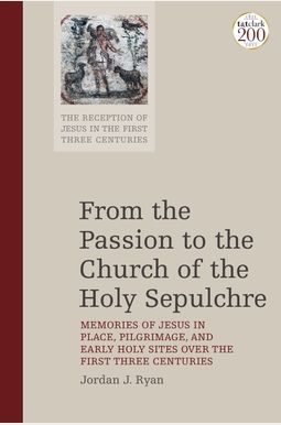 From the Passion to the Church of the Holy Sepulchre Memories of Jesus in Place Pilgrimage and Early Holy Sites Over the First Three Centuries From the Passion to the Church of the Holy Sepulchre Memories of Jesus in Place Pilgrimage and Early Holy Sites Over the First Three Centuries