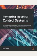 Pentesting Industrial Control Systems: An Ethical Hacker's Guide To Analyzing, Compromising, Mitigating, And Securing Industrial Processes